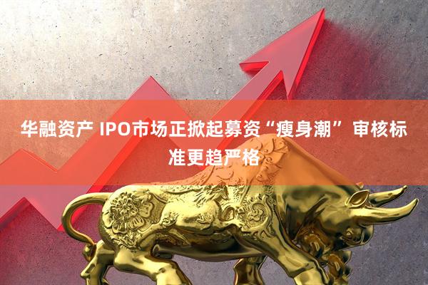 华融资产 IPO市场正掀起募资“瘦身潮” 审核标准更趋严格