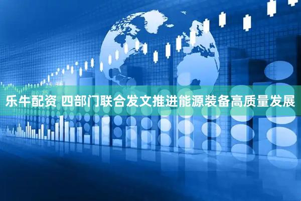 乐牛配资 四部门联合发文推进能源装备高质量发展