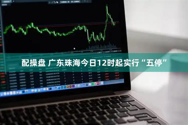 配操盘 广东珠海今日12时起实行“五停”