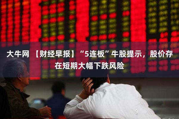 大牛网 【财经早报】“5连板”牛股提示，股价存在短期大幅下跌风险