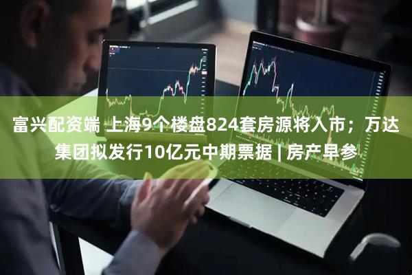 富兴配资端 上海9个楼盘824套房源将入市；万达集团拟发行10亿元中期票据 | 房产早参
