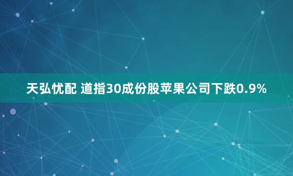 天弘忧配 道指30成份股苹果公司下跌0.9%