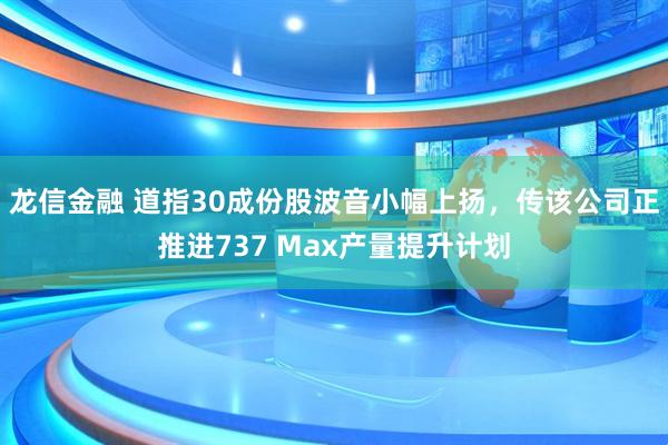 龙信金融 道指30成份股波音小幅上扬,传该公司正推进737 Max产量提升计划