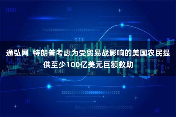 通弘网  特朗普考虑为受贸易战影响的美国农民提供至少100亿美元巨额救助