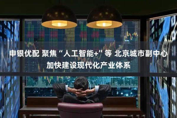 申银优配 聚焦“人工智能+”等 北京城市副中心加快建设现代化产业体系