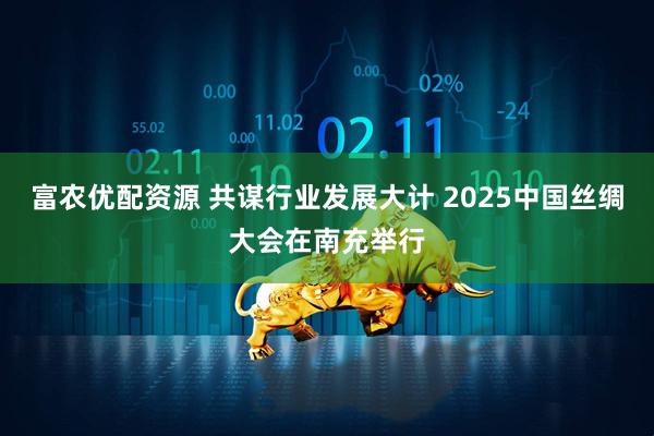 富农优配资源 共谋行业发展大计 2025中国丝绸大会在南充举行