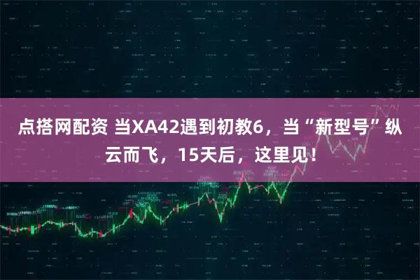 点搭网配资 当XA42遇到初教6,当“新型号”纵云而飞,15天后,这里见!