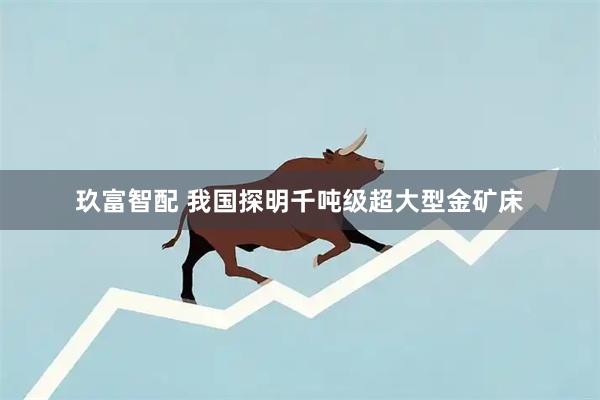 玖富智配 我国探明千吨级超大型金矿床
