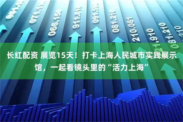 长红配资 展览15天！打卡上海人民城市实践展示馆，一起看镜头里的“活力上海”