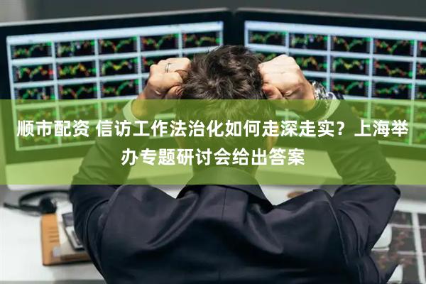 顺市配资 信访工作法治化如何走深走实？上海举办专题研讨会给出答案