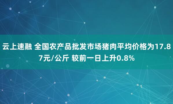 云上速融 全国农产品批发市场猪肉平均价格为17.87元/公斤 较前一日上升0.8%