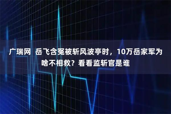广瑞网 岳飞含冤被斩风波亭时,10万岳家军为啥不相救?看看监斩官是谁