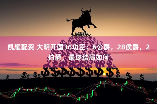 凯耀配资 大明开国36功臣:6公爵,28侯爵,2伯爵,最终结局如何