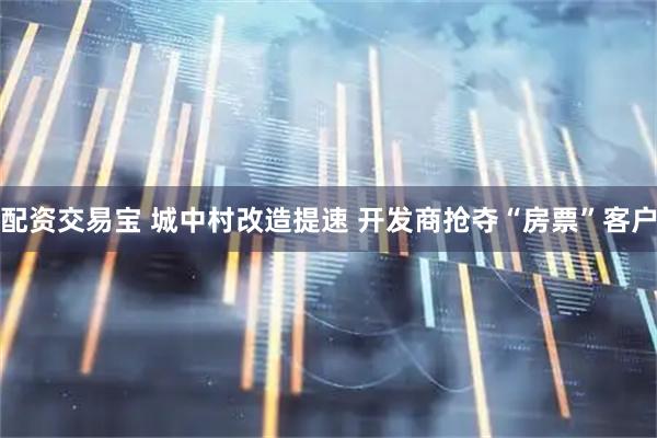 配资交易宝 城中村改造提速 开发商抢夺“房票”客户