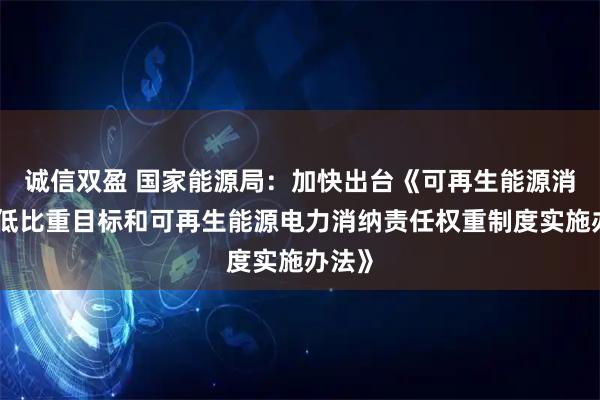 诚信双盈 国家能源局：加快出台《可再生能源消费最低比重目标和可再生能源电力消纳责任权重制度实施办法》