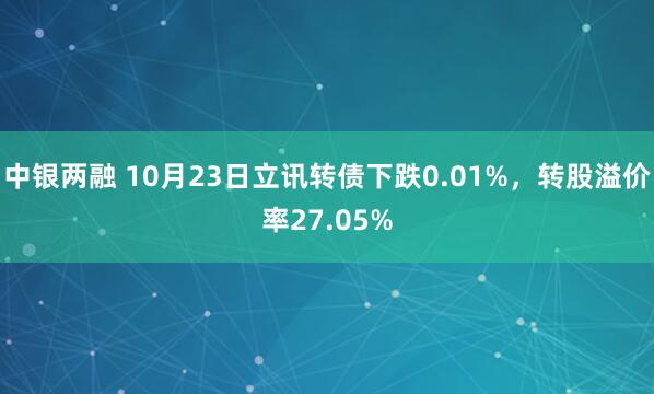 中银两融 10月23日立讯转债下跌0.01%，转股溢价率27.05%
