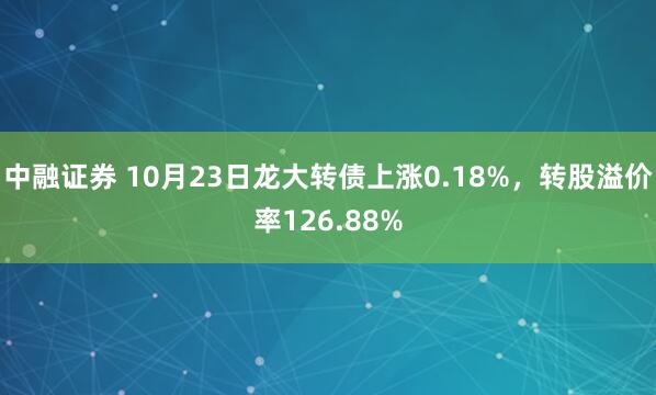 中融证券 10月23日龙大转债上涨0.18%，转股溢价率126.88%
