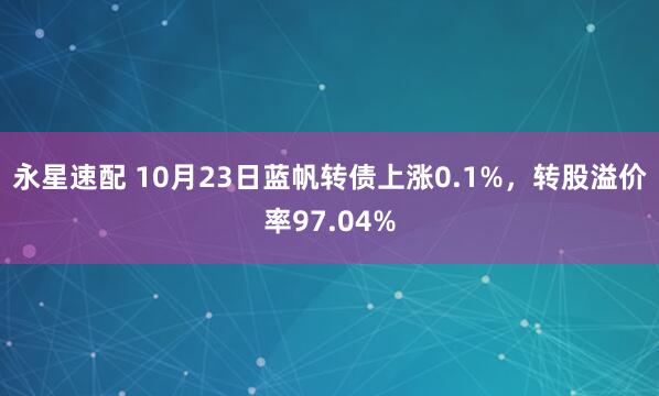 永星速配 10月23日蓝帆转债上涨0.1%，转股溢价率97.04%