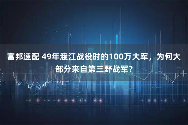 富邦速配 49年渡江战役时的100万大军，为何大部分来自第三野战军？