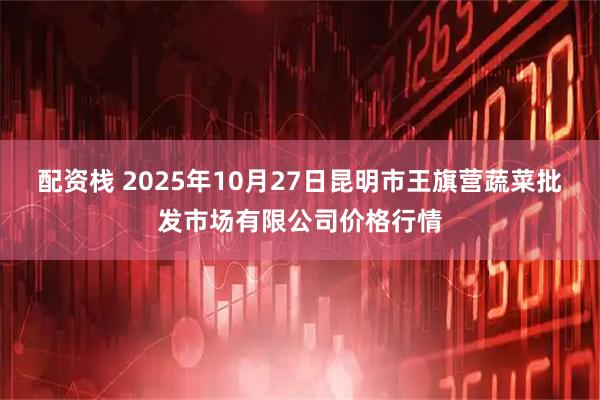 配资栈 2025年10月27日昆明市王旗营蔬菜批发市场有限公司价格行情