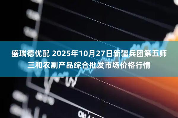 盛瑞德优配 2025年10月27日新疆兵团第五师三和农副产品综合批发市场价格行情