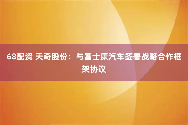 68配资 天奇股份：与富士康汽车签署战略合作框架协议