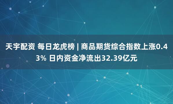 天宇配资 每日龙虎榜 | 商品期货综合指数上涨0.43% 日内资金净流出32.39亿元