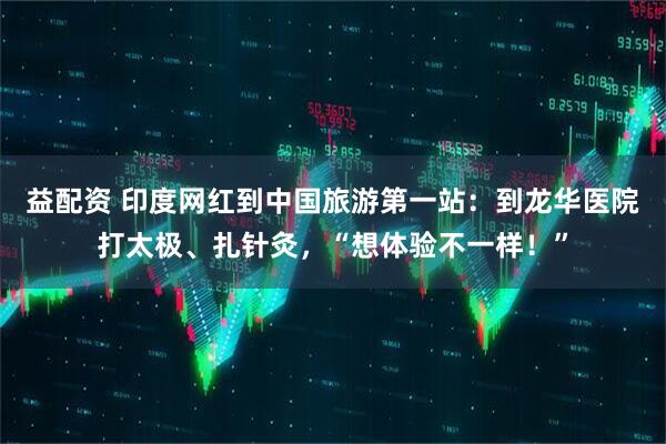 益配资 印度网红到中国旅游第一站：到龙华医院打太极、扎针灸，“想体验不一样！”