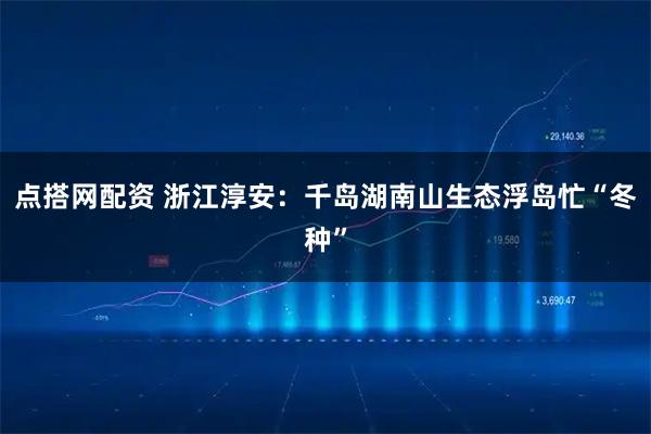点搭网配资 浙江淳安：千岛湖南山生态浮岛忙“冬种”