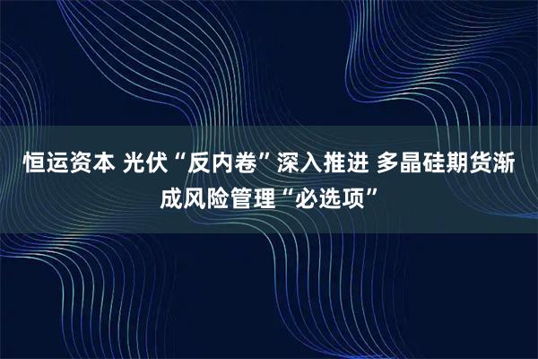 恒运资本 光伏“反内卷”深入推进 多晶硅期货渐成风险管理“必选项”