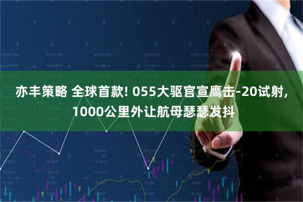 亦丰策略 全球首款! 055大驱官宣鹰击-20试射, 1000公里外让航母瑟瑟发抖
