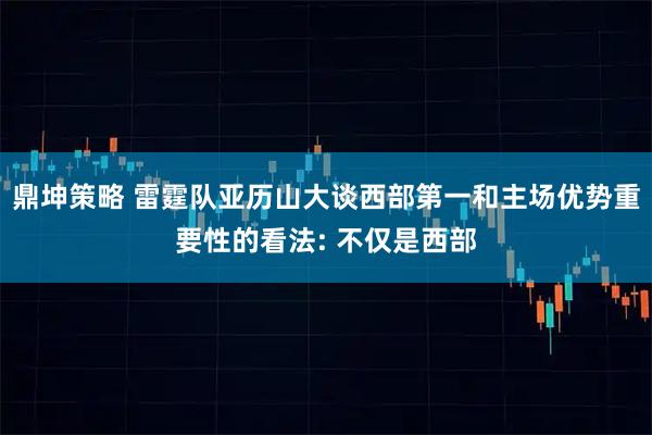 鼎坤策略 雷霆队亚历山大谈西部第一和主场优势重要性的看法: 不仅是西部