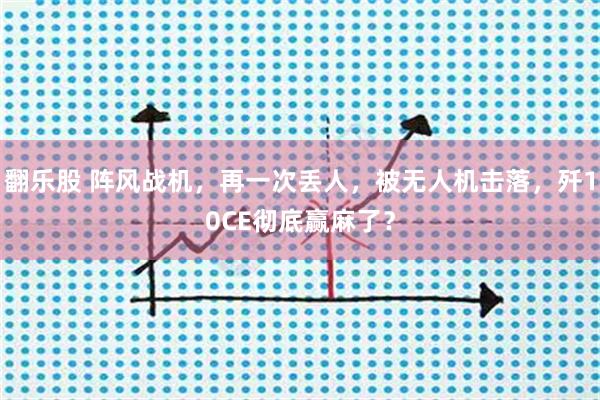 翻乐股 阵风战机，再一次丢人，被无人机击落，歼10CE彻底赢麻了？