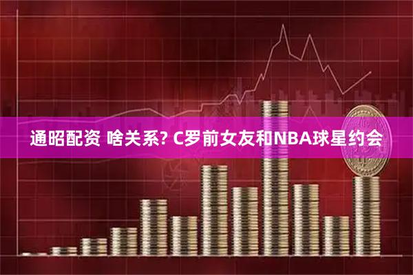 通昭配资 啥关系? C罗前女友和NBA球星约会