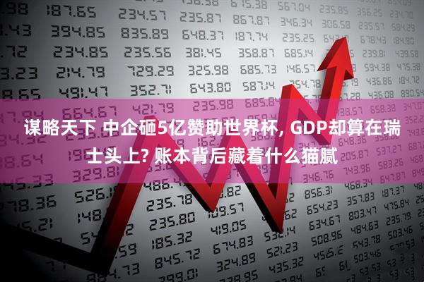 谋略天下 中企砸5亿赞助世界杯, GDP却算在瑞士头上? 账本背后藏着什么猫腻